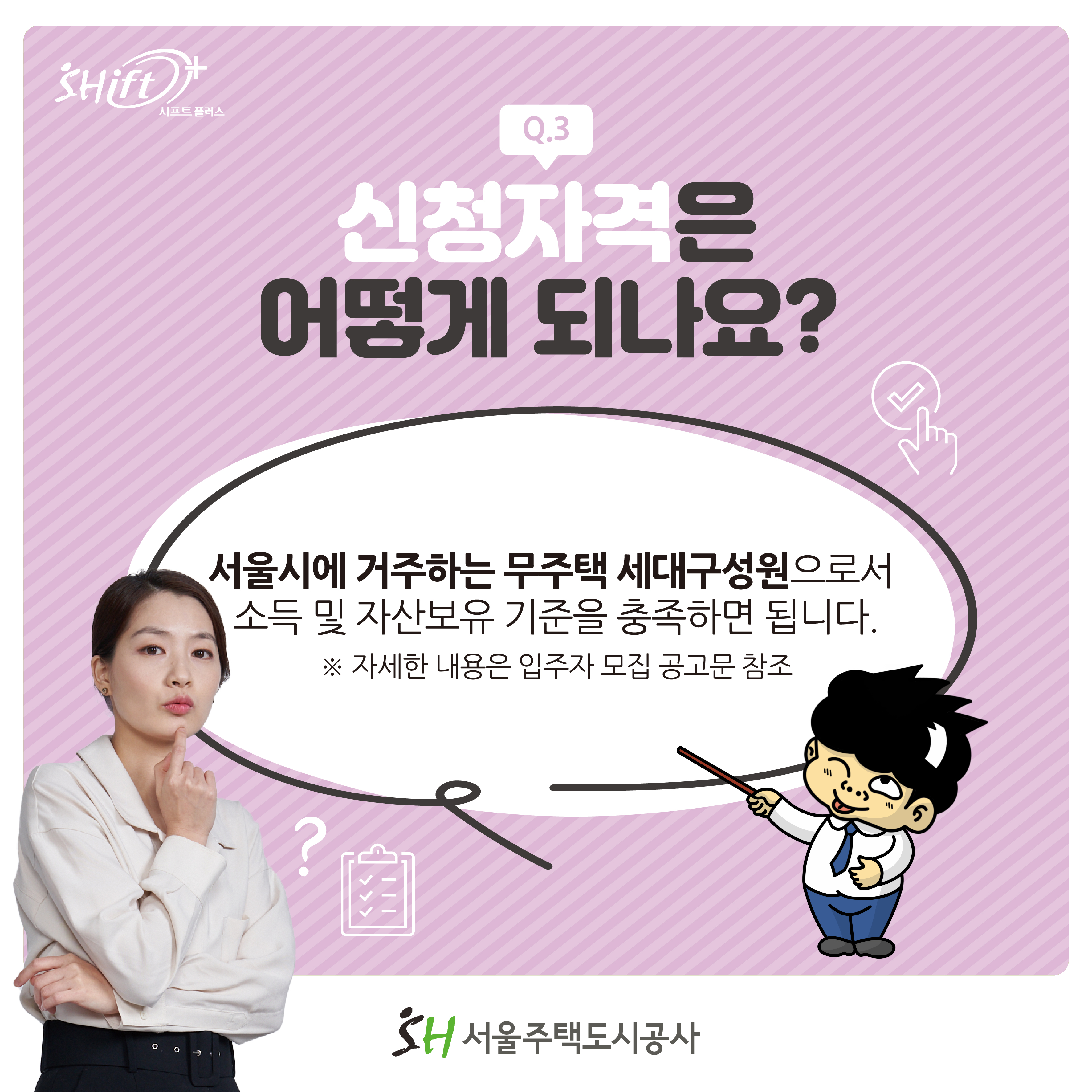 Q3: 신청자격은 어？게 되나요?
서울시에 거주하는 무주택 세대구성원으로서 소득 및 자산보유 기준을 충족하면 됩니다.
※ 자세한 내용은 입주자 모집 공고문 참조