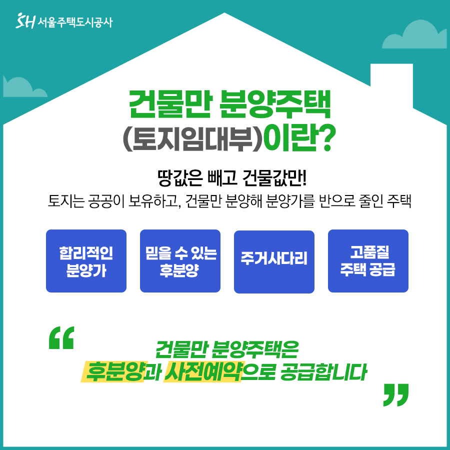 건물만 분양주택(토지임대부)이란?
땅값은 빼고 건물값만! 토지는 공공이 보유하고, 건물만 분양해 분양가를 반으로 줄인 주택
합리적인분양가, 믿을수있는후분양, 주거사다리, 고품질주택공급
건물만 분양주택은 후분양과 사전예약으로 공급합니다.