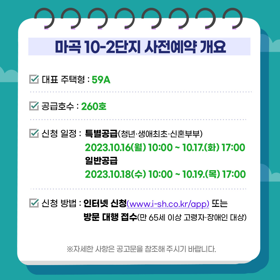 마곡 10-2단지 사전예약 개요
대표 주택형 59A
공급호수 260호
신청일정 특별공급 2023년10월16일(월)10시 ~ 10월17일(화)17시
일반공급 2023년10월18일(수)10시 ~ 10월19일(목) 17시
신청방법 인터넷신청(www.i-sh.co.kr/app)또는 방문대행접수(만 65세 이상 고령자 장애인대상)