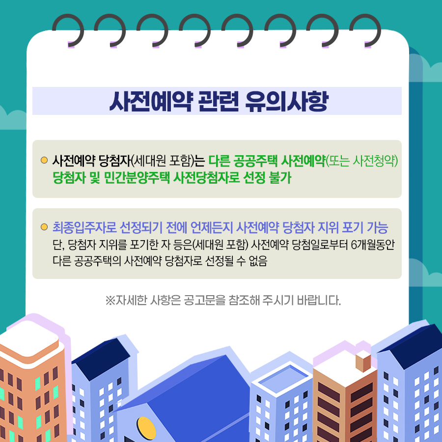 사전예약 관련 유의사항
사전예약 당첨자(세대원 포함)는 다른 공공주택 사전예약(또는 사전청약)당첨자 및 민간분양주택 사전당첨자로 선정 불가
최종입주자로 선정되기 전에는 언제든지 사전예약 당첨자 지위 포기 가능
단, 땅첨자 지위를 포기한 자 등은(세대원 포함) 사전예약 당첨일로부터 6개월동안 다른 공공주택의 사전예약 당첨자로 선정될 수 없음